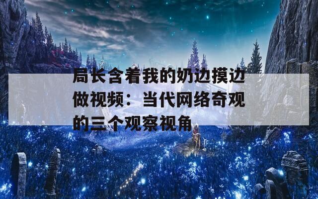 局长含着我的奶边摸边做视频：当代网络奇观的三个观察视角