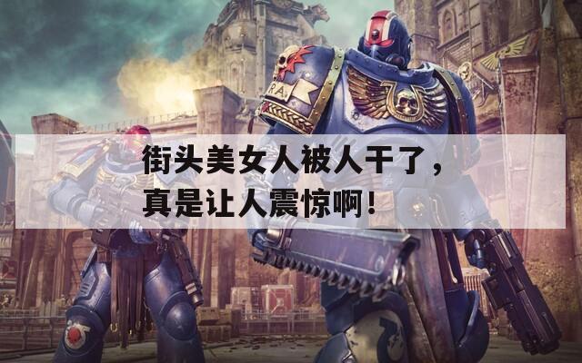 街头美女人被人干了，真是让人震惊啊！