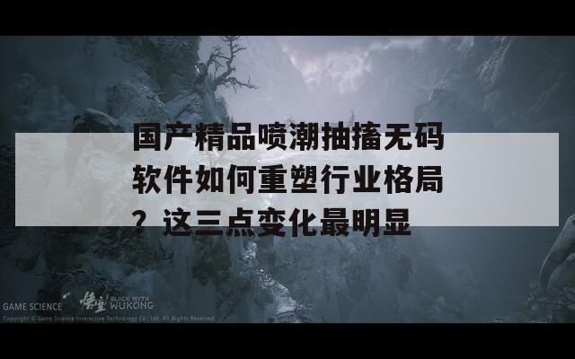 国产精品喷潮抽搐无码软件如何重塑行业格局？这三点变化最明显