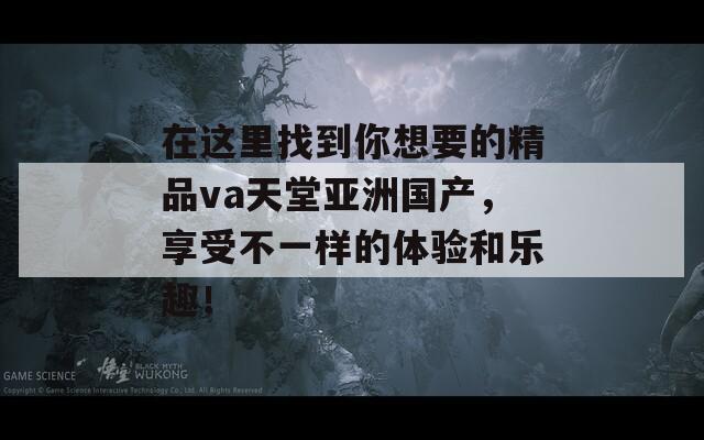 在这里找到你想要的精品va天堂亚洲国产，享受不一样的体验和乐趣！