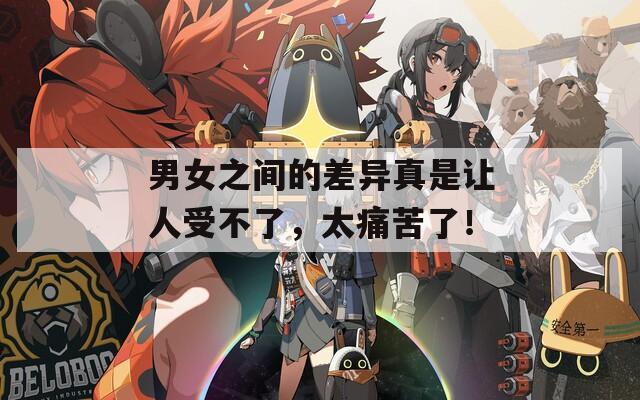 男女之间的差异真是让人受不了，太痛苦了！