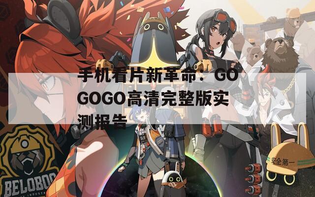 手机看片新革命：GOGOGO高清完整版实测报告