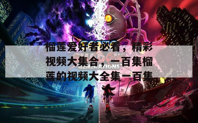 榴莲爱好者必看，精彩视频大集合，一百集榴莲的视频大全集一百集