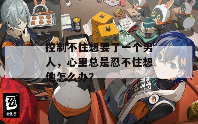 控制不住想要了一个男人，心里总是忍不住想他怎么办？