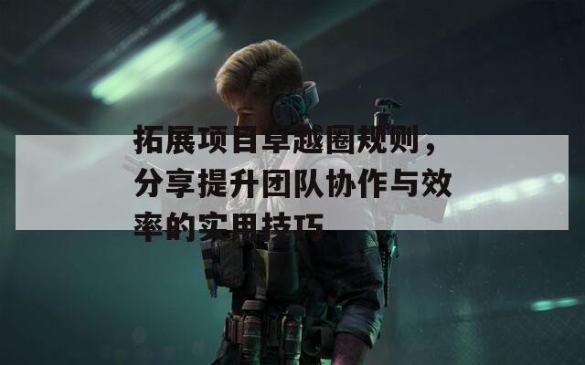 拓展项目卓越圈规则，分享提升团队协作与效率的实用技巧