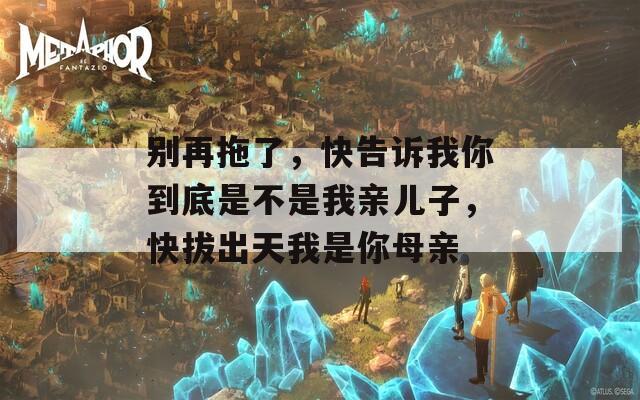 别再拖了，快告诉我你到底是不是我亲儿子，快拔出天我是你母亲