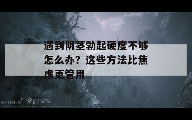 遇到阴茎勃起硬度不够怎么办？这些方法比焦虑更管用