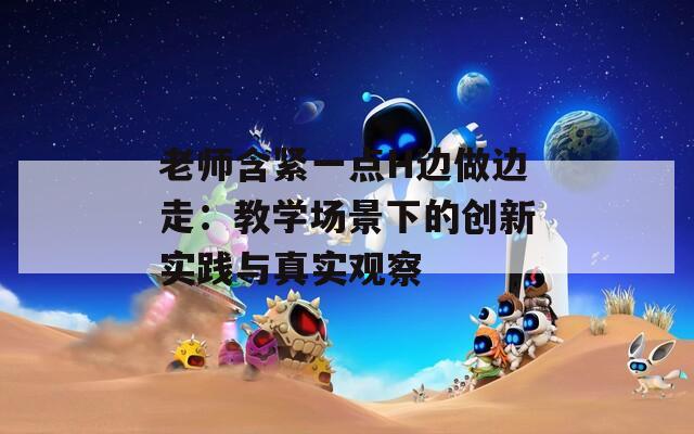 老师含紧一点H边做边走：教学场景下的创新实践与真实观察