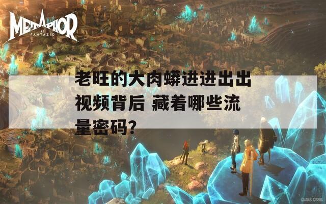 老旺的大肉蟒进进出出视频背后 藏着哪些流量密码？