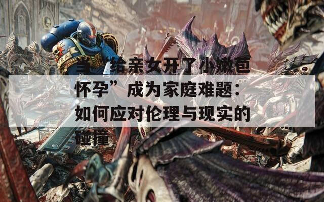 当“给亲女开了小嫩苞怀孕”成为家庭难题：如何应对伦理与现实的碰撞
