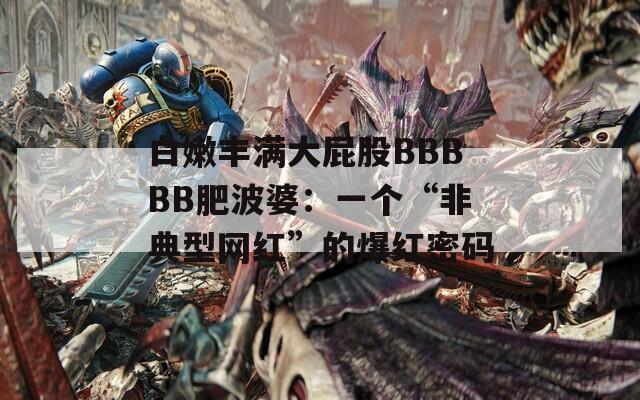 白嫩丰满大屁股BBBBB肥波婆：一个“非典型网红”的爆红密码