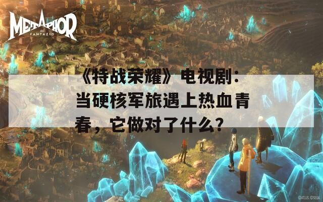 《特战荣耀》电视剧：当硬核军旅遇上热血青春，它做对了什么？