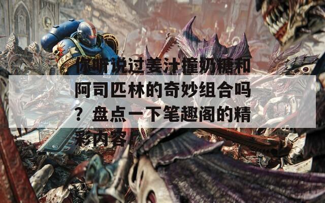 你听说过姜汁撞奶糖和阿司匹林的奇妙组合吗？盘点一下笔趣阁的精彩内容！