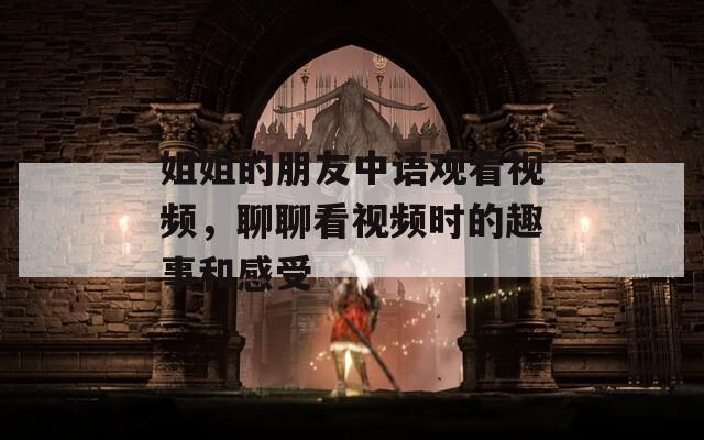 姐姐的朋友中语观看视频，聊聊看视频时的趣事和感受