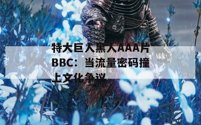特大巨人黑人AAA片BBC：当流量密码撞上文化争议