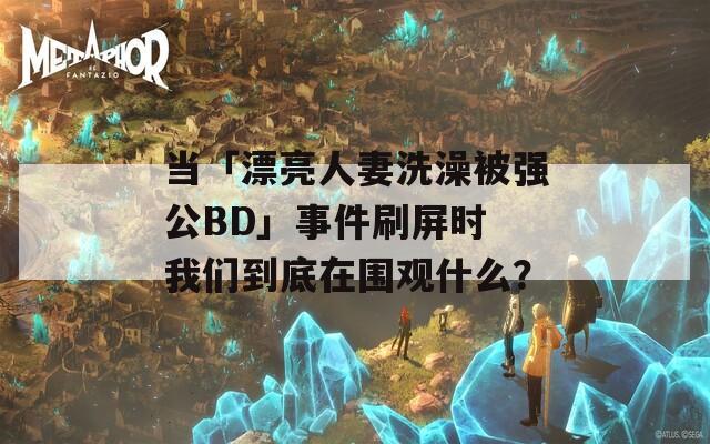 当「漂亮人妻洗澡被强公BD」事件刷屏时 我们到底在围观什么？