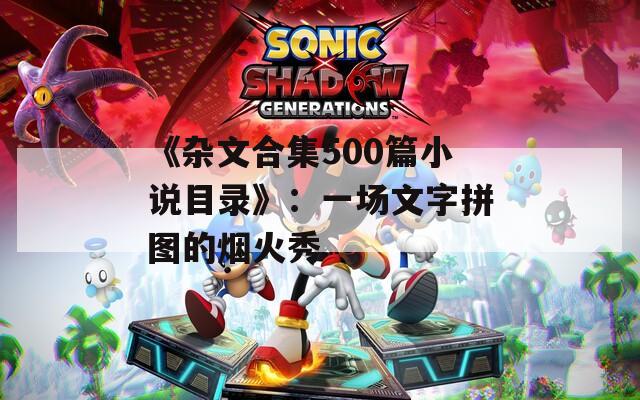 《杂文合集500篇小说目录》：一场文字拼图的烟火秀