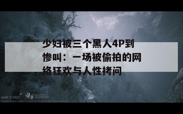 少妇被三个黑人4P到惨叫：一场被偷拍的网络狂欢与人性拷问
