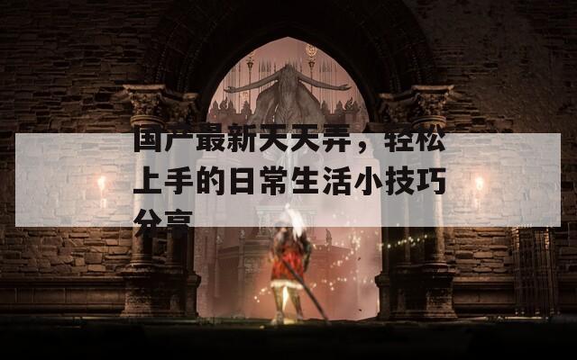 国产最新天天弄，轻松上手的日常生活小技巧分享