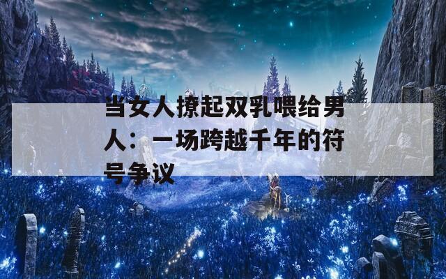 当女人撩起双乳喂给男人：一场跨越千年的符号争议