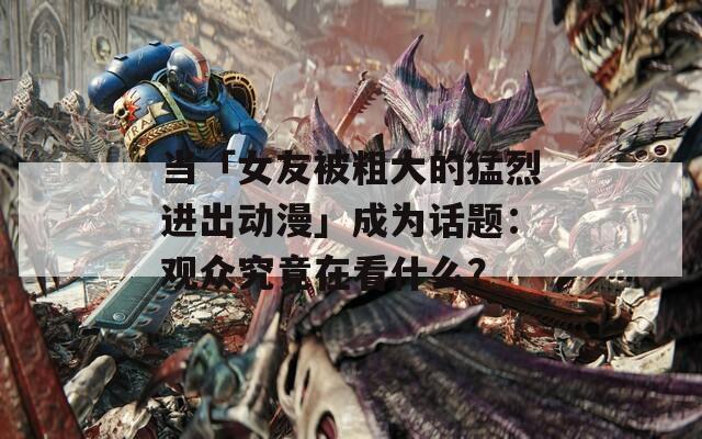 当「女友被粗大的猛烈进出动漫」成为话题：观众究竟在看什么？