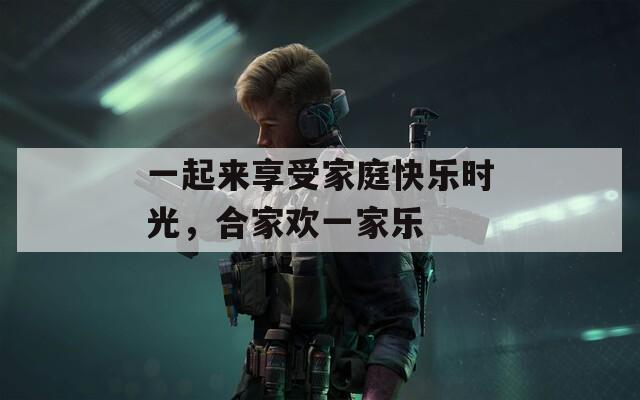 一起来享受家庭快乐时光，合家欢一家乐