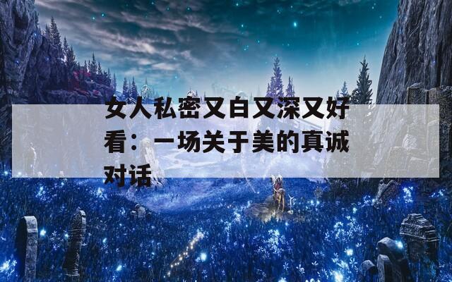 女人私密又白又深又好看：一场关于美的真诚对话