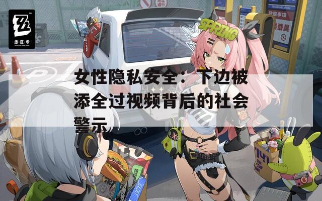 女性隐私安全：下边被添全过视频背后的社会警示
