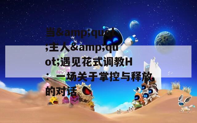 当&quot;主人&quot;遇见花式调教H：一场关于掌控与释放的对话