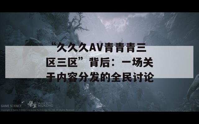 “久久久AV青青青三区三区”背后：一场关于内容分发的全民讨论