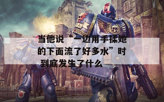 当他说“一边用手揉她的下面流了好多水”时 到底发生了什么