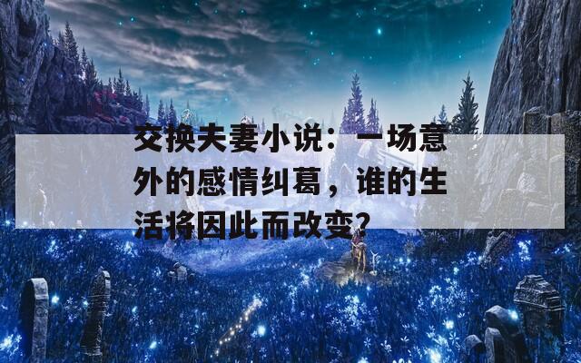 交换夫妻小说：一场意外的感情纠葛，谁的生活将因此而改变？