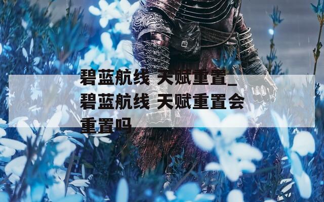 碧蓝航线 天赋重置_碧蓝航线 天赋重置会重置吗
