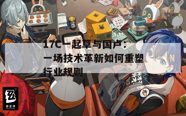 17C一起草与国卢：一场技术革新如何重塑行业规则