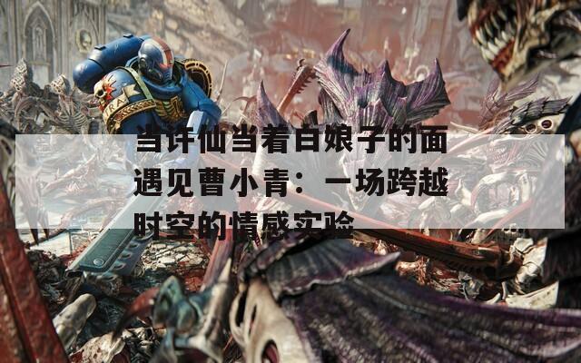 当许仙当着白娘子的面遇见曹小青：一场跨越时空的情感实验