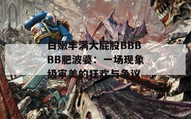 白嫩丰满大屁股BBBBB肥波婆：一场现象级审美的狂欢与争议