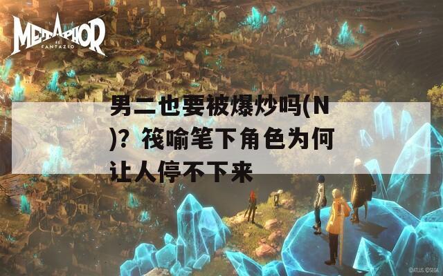 男二也要被爆炒吗(N)？筏喻笔下角色为何让人停不下来