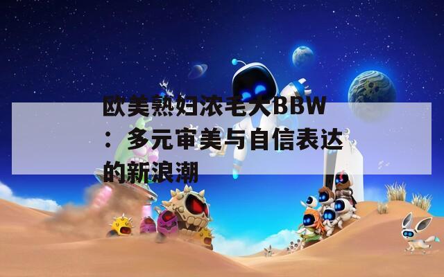欧美熟妇浓毛大BBW：多元审美与自信表达的新浪潮