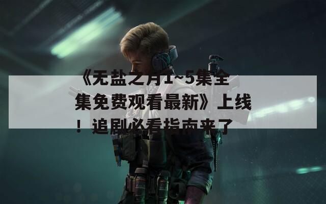 《无盐之月1～5集全集免费观看最新》上线！追剧必看指南来了