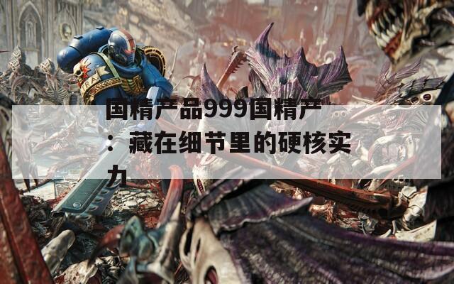 国精产品999国精产：藏在细节里的硬核实力