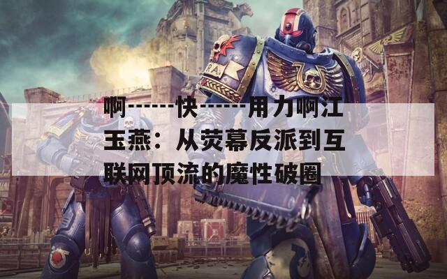 啊┅┅快┅┅用力啊江玉燕：从荧幕反派到互联网顶流的魔性破圈