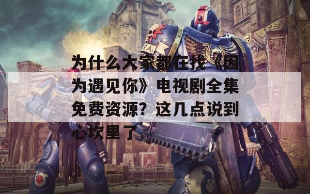 为什么大家都在找《因为遇见你》电视剧全集免费资源？这几点说到心坎里了
