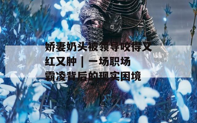 娇妻奶头被领导咬得又红又肿 | 一场职场霸凌背后的现实困境