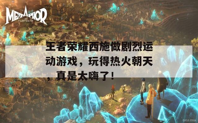 王者荣耀西施做剧烈运动游戏，玩得热火朝天，真是太嗨了！