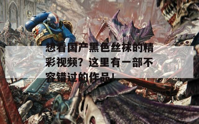 想看国产黑色丝袜的精彩视频？这里有一部不容错过的作品！