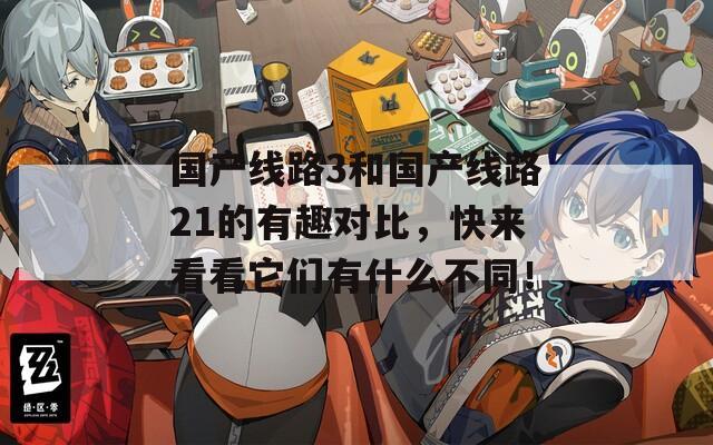 国产线路3和国产线路21的有趣对比，快来看看它们有什么不同！