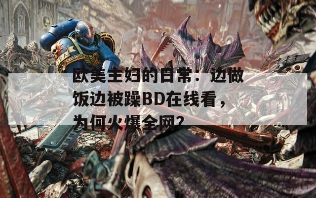 欧美主妇的日常：边做饭边被躁BD在线看，为何火爆全网？