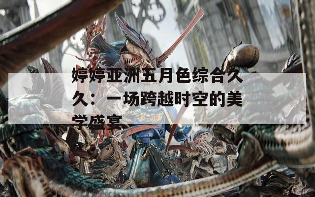 婷婷亚洲五月色综合久久：一场跨越时空的美学盛宴