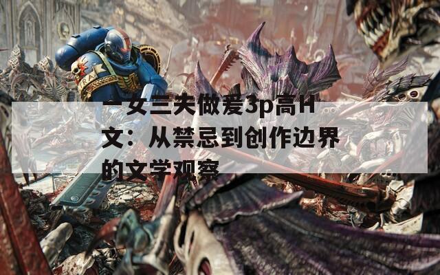 一女三夫做爰3p高H文：从禁忌到创作边界的文学观察