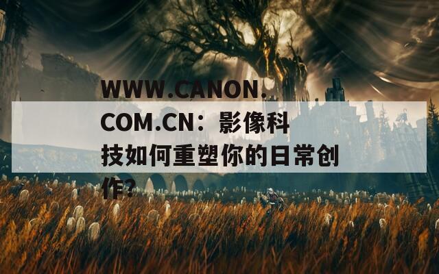 WWW.CANON.COM.CN：影像科技如何重塑你的日常创作？